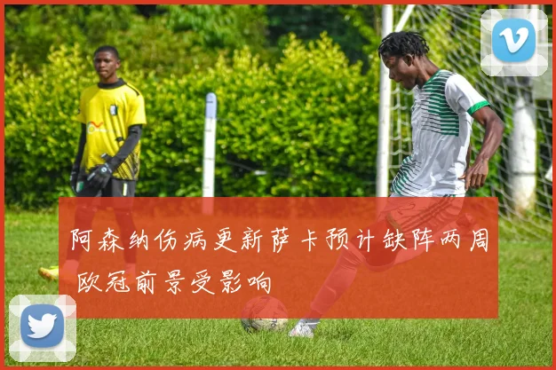 阿森纳伤病更新萨卡预计缺阵两周 欧冠前景受影响