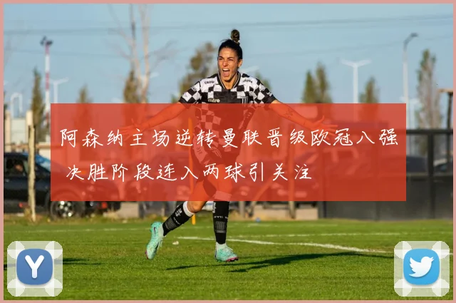 阿森纳主场逆转曼联晋级欧冠八强 决胜阶段连入两球引关注