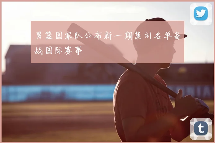 男篮国家队公布新一期集训名单备战国际赛事