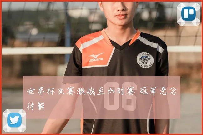 世界杯决赛激战至加时赛 冠军悬念待解
