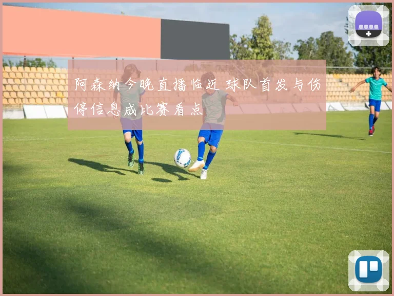 阿森纳今晚直播临近 球队首发与伤停信息成比赛看点
