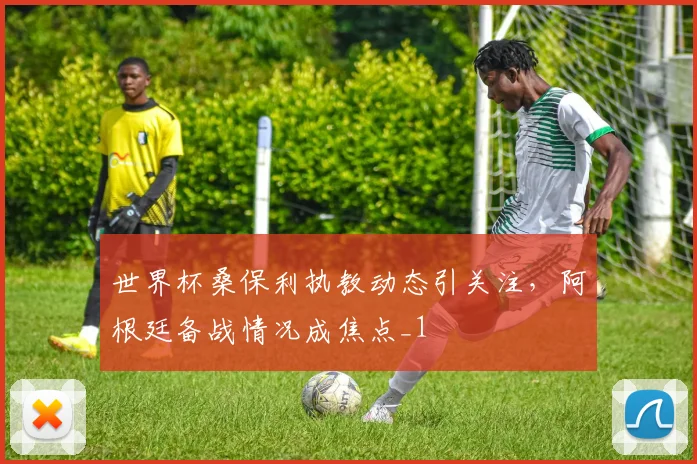 世界杯桑保利执教动态引关注,阿根廷备战情况成焦点_1