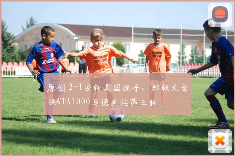 原创 2-1逆转美国选手，郑钦文晋级WTA1000马德里站第三轮
