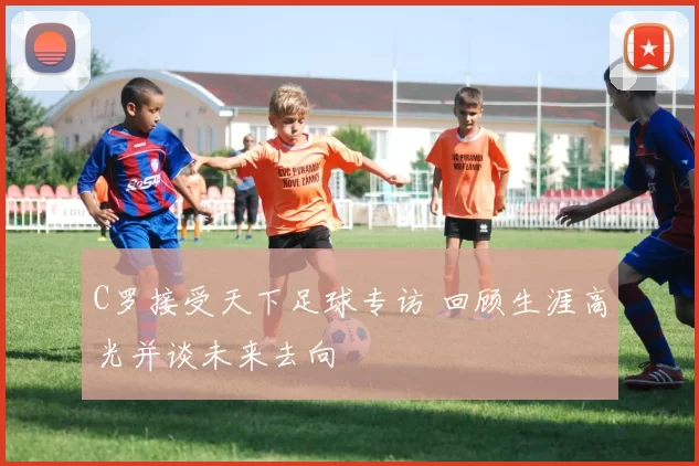 C罗接受天下足球专访 回顾生涯高光并谈未来去向