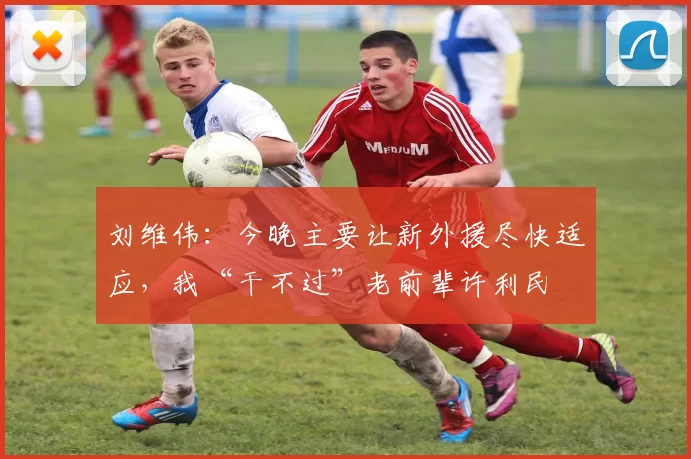 刘维伟：今晚主要让新外援尽快适应，我“干不过”老前辈许利民