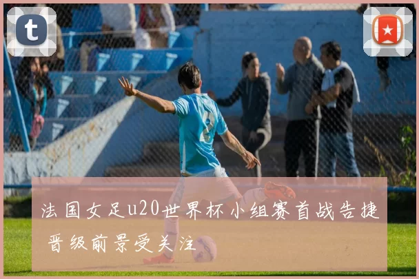 法国女足u20世界杯小组赛首战告捷 晋级前景受关注