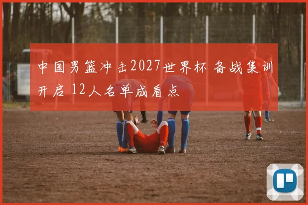 中国男篮冲击2027世界杯 备战集训开启 12人名单成看点