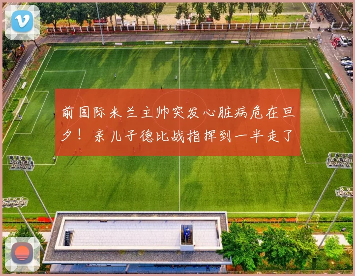 前国际米兰主帅突发心脏病危在旦夕!亲儿子德比战指挥到一半走了