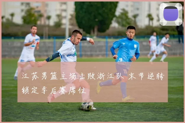 江苏男篮主场击败浙江队 末节逆转锁定季后赛席位