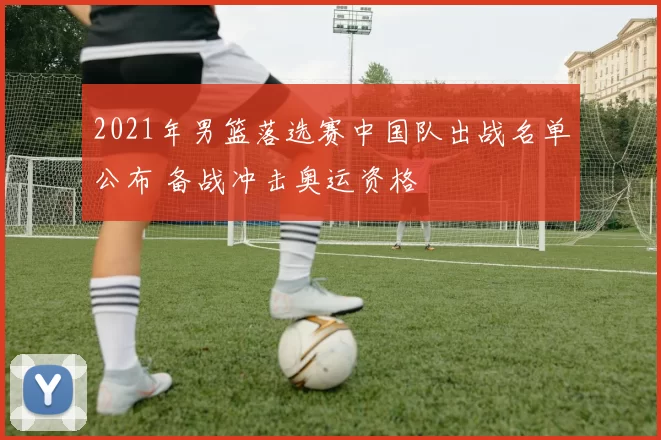 2021年男篮落选赛中国队出战名单公布 备战冲击奥运资格