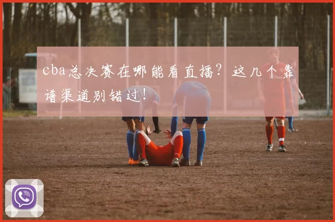 cba总决赛在哪能看直播？这几个靠谱渠道别错过！