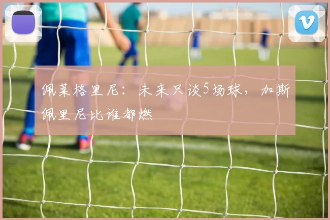佩莱格里尼：未来只谈5场球，加斯佩里尼比谁都燃