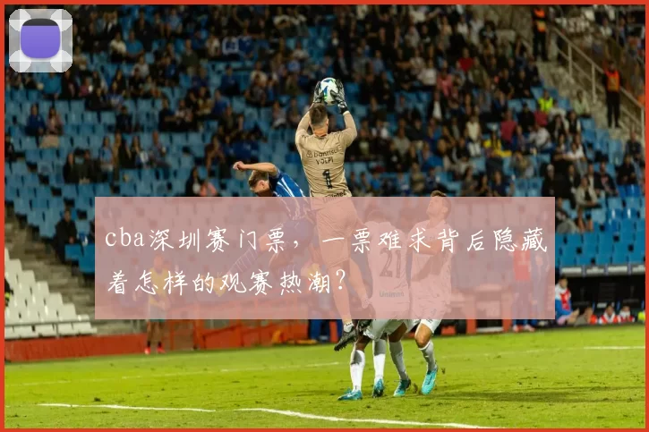 cba深圳赛门票，一票难求背后隐藏着怎样的观赛热潮？