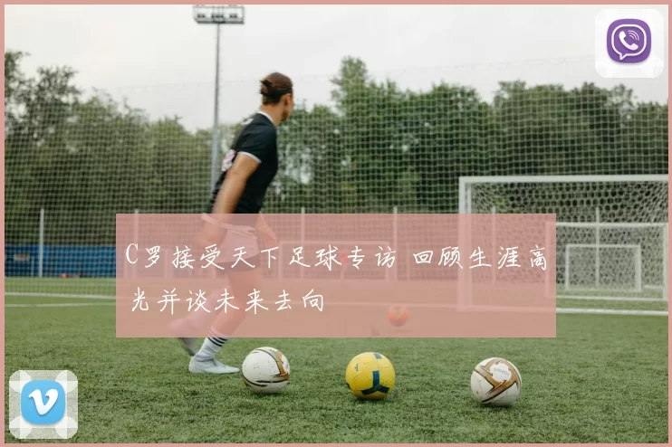 C罗接受天下足球专访 回顾生涯高光并谈未来去向