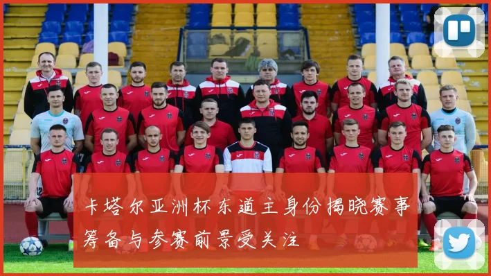 卡塔尔亚洲杯东道主身份揭晓赛事筹备与参赛前景受关注