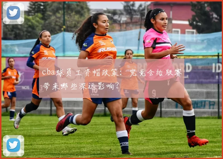 cba球员工资帽政策：究竟会给联赛带来哪些深远影响？