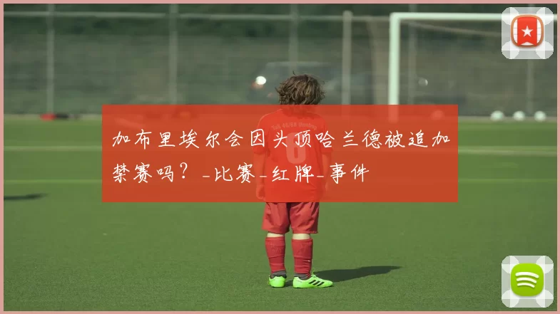 加布里埃尔会因头顶哈兰德被追加禁赛吗？_比赛_红牌_事件