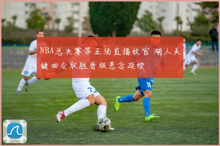 NBA总决赛第五场直播收官 湖人关键回合取胜晋级悬念延续