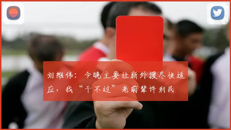 刘维伟：今晚主要让新外援尽快适应，我“干不过”老前辈许利民