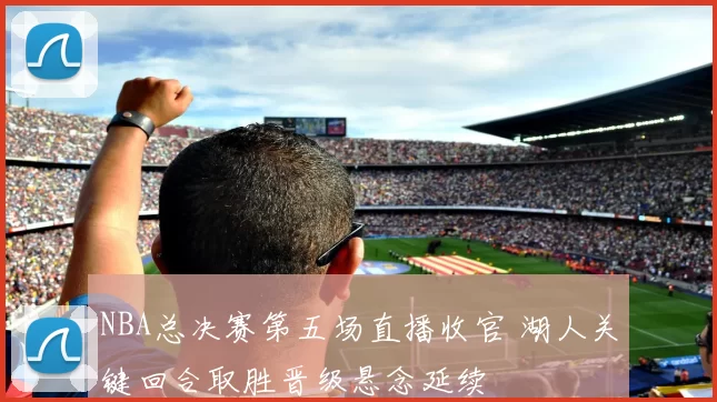 NBA总决赛第五场直播收官 湖人关键回合取胜晋级悬念延续