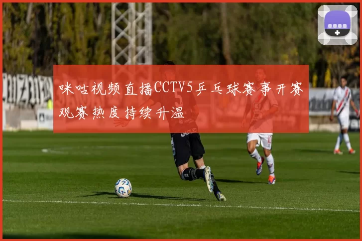 咪咕视频直播CCTV5乒乓球赛事开赛观赛热度持续升温