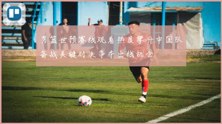 男篮世预赛线观看热度攀升中国队备战关键对决争夺出线机会